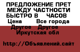 ПРЕДЛОЖЕНИЕ ПРЕТ МЕЖДУ ЧАСТНОСТИ БЫСТРО В 72 ЧАСОВ › Цена ­ 0 - Все города Другое » Другое   . Иркутская обл.